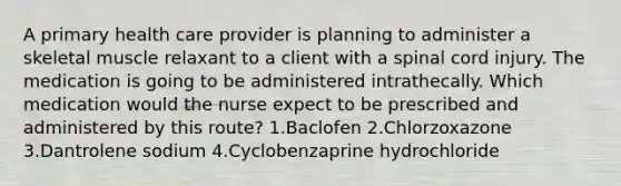 A primary health care provider is planning to administer a skeletal muscle relaxant to a client with a spinal cord injury. The medication is going to be administered intrathecally. Which medication would the nurse expect to be prescribed and administered by this route? 1.Baclofen 2.Chlorzoxazone 3.Dantrolene sodium 4.Cyclobenzaprine hydrochloride