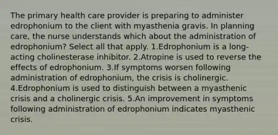 The primary health care provider is preparing to administer edrophonium to the client with myasthenia gravis. In planning care, the nurse understands which about the administration of edrophonium? Select all that apply. 1.Edrophonium is a long-acting cholinesterase inhibitor. 2.Atropine is used to reverse the effects of edrophonium. 3.If symptoms worsen following administration of edrophonium, the crisis is cholinergic. 4.Edrophonium is used to distinguish between a myasthenic crisis and a cholinergic crisis. 5.An improvement in symptoms following administration of edrophonium indicates myasthenic crisis.