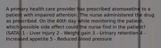 A primary health care provider has prescribed atomoxetine to a patient with impaired attention. The nurse administered the drug as prescribed. On the 40th day while monitoring the patient, which possible side effect could the nurse find in the patient? (SATA) 1 - Liver injury 2 - Weight gain 3 - Urinary retention 4 - Increased appetite 5 - Reduced blood pressure