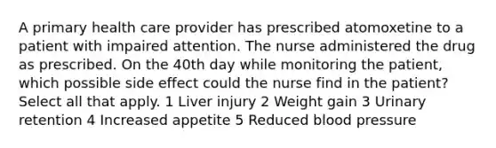 A primary health care provider has prescribed atomoxetine to a patient with impaired attention. The nurse administered the drug as prescribed. On the 40th day while monitoring the patient, which possible side effect could the nurse find in the patient? Select all that apply. 1 Liver injury 2 Weight gain 3 Urinary retention 4 Increased appetite 5 Reduced blood pressure