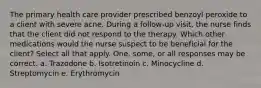 The primary health care provider prescribed benzoyl peroxide to a client with severe acne. During a follow-up visit, the nurse finds that the client did not respond to the therapy. Which other medications would the nurse suspect to be beneficial for the client? Select all that apply. One, some, or all responses may be correct. a. Trazodone b. Isotretinoin c. Minocycline d. Streptomycin e. Erythromycin