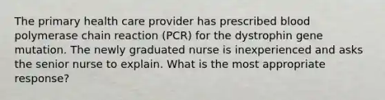 The primary health care provider has prescribed blood polymerase chain reaction (PCR) for the dystrophin gene mutation. The newly graduated nurse is inexperienced and asks the senior nurse to explain. What is the most appropriate response?