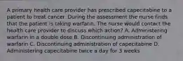 A primary health care provider has prescribed capecitabine to a patient to treat cancer. During the assessment the nurse finds that the patient is taking warfarin. The nurse would contact the health care provider to discuss which action? A. Administering warfarin in a double dose B. Discontinuing administration of warfarin C. Discontinuing administration of capecitabine D. Administering capecitabine twice a day for 3 weeks