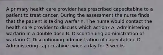 A primary health care provider has prescribed capecitabine to a patient to treat cancer. During the assessment the nurse finds that the patient is taking warfarin. The nurse would contact the health care provider to discuss which action? A. Administering warfarin in a double dose B. Discontinuing administration of warfarin C. Discontinuing administration of capecitabine D. Administering capecitabine twice a day for 3 weeks