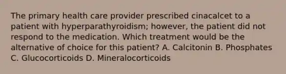 The primary health care provider prescribed cinacalcet to a patient with hyperparathyroidism; however, the patient did not respond to the medication. Which treatment would be the alternative of choice for this patient? A. Calcitonin B. Phosphates C. Glucocorticoids D. Mineralocorticoids