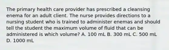 The primary health care provider has prescribed a cleansing enema for an adult client. The nurse provides directions to a nursing student who is trained to administer enemas and should tell the student the maximum volume of fluid that can be administered is which volume? A. 100 mL B. 300 mL C. 500 mL D. 1000 mL