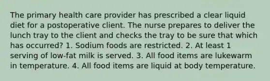 The primary health care provider has prescribed a clear liquid diet for a postoperative client. The nurse prepares to deliver the lunch tray to the client and checks the tray to be sure that which has occurred? 1. Sodium foods are restricted. 2. At least 1 serving of low-fat milk is served. 3. All food items are lukewarm in temperature. 4. All food items are liquid at body temperature.