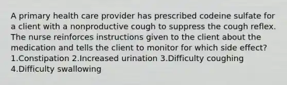 A primary health care provider has prescribed codeine sulfate for a client with a nonproductive cough to suppress the cough reflex. The nurse reinforces instructions given to the client about the medication and tells the client to monitor for which side effect? 1.Constipation 2.Increased urination 3.Difficulty coughing 4.Difficulty swallowing