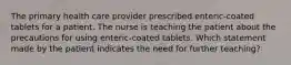 The primary health care provider prescribed enteric-coated tablets for a patient. The nurse is teaching the patient about the precautions for using enteric-coated tablets. Which statement made by the patient indicates the need for further teaching?