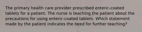 The primary health care provider prescribed enteric-coated tablets for a patient. The nurse is teaching the patient about the precautions for using enteric-coated tablets. Which statement made by the patient indicates the need for further teaching?