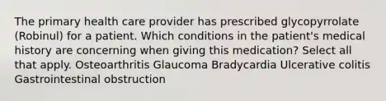 The primary health care provider has prescribed glycopyrrolate (Robinul) for a patient. Which conditions in the patient's medical history are concerning when giving this medication? Select all that apply. Osteoarthritis Glaucoma Bradycardia Ulcerative colitis Gastrointestinal obstruction