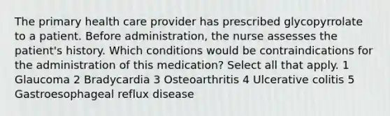 The primary health care provider has prescribed glycopyrrolate to a patient. Before administration, the nurse assesses the patient's history. Which conditions would be contraindications for the administration of this medication? Select all that apply. 1 Glaucoma 2 Bradycardia 3 Osteoarthritis 4 Ulcerative colitis 5 Gastroesophageal reflux disease