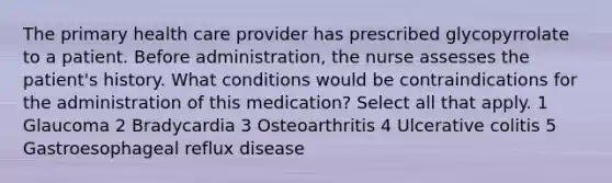 The primary health care provider has prescribed glycopyrrolate to a patient. Before administration, the nurse assesses the patient's history. What conditions would be contraindications for the administration of this medication? Select all that apply. 1 Glaucoma 2 Bradycardia 3 Osteoarthritis 4 Ulcerative colitis 5 Gastroesophageal reflux disease