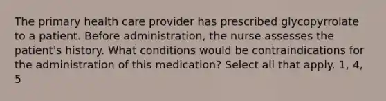 The primary health care provider has prescribed glycopyrrolate to a patient. Before administration, the nurse assesses the patient's history. What conditions would be contraindications for the administration of this medication? Select all that apply. 1, 4, 5