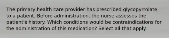 The primary health care provider has prescribed glycopyrrolate to a patient. Before administration, the nurse assesses the patient's history. Which conditions would be contraindications for the administration of this medication? Select all that apply.