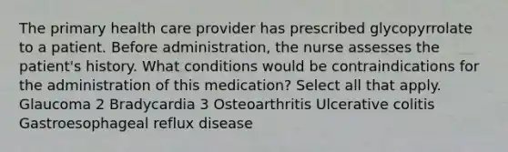 The primary health care provider has prescribed glycopyrrolate to a patient. Before administration, the nurse assesses the patient's history. What conditions would be contraindications for the administration of this medication? Select all that apply. Glaucoma 2 Bradycardia 3 Osteoarthritis Ulcerative colitis Gastroesophageal reflux disease