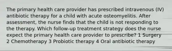 The primary health care provider has prescribed intravenous (IV) antibiotic therapy for a child with acute osteomyelitis. After assessment, the nurse finds that the child is not responding to the therapy. Which follow-up treatment strategy does the nurse expect the primary health care provider to prescribe? 1 Surgery 2 Chemotherapy 3 Probiotic therapy 4 Oral antibiotic therapy