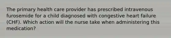 The primary health care provider has prescribed intravenous furosemide for a child diagnosed with congestive heart failure (CHF). Which action will the nurse take when administering this medication?