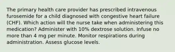 The primary health care provider has prescribed intravenous furosemide for a child diagnosed with congestive heart failure (CHF). Which action will the nurse take when administering this medication? Administer with 10% dextrose solution. Infuse no more than 4 mg per minute. Monitor respirations during administration. Assess glucose levels.