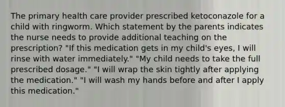 The primary health care provider prescribed ketoconazole for a child with ringworm. Which statement by the parents indicates the nurse needs to provide additional teaching on the prescription? "If this medication gets in my child's eyes, I will rinse with water immediately." "My child needs to take the full prescribed dosage." "I will wrap the skin tightly after applying the medication." "I will wash my hands before and after I apply this medication."