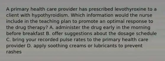 A primary health care provider has prescribed levothyroxine to a client with hypothyroidism. Which information would the nurse include in the teaching plan to promote an optimal response to the drug therapy? A. administer the drug early in the morning before breakfast B. offer suggestions about the dosage schedule C. bring your recorded pulse rates to the primary health care provider D. apply soothing creams or lubricants to prevent rashes