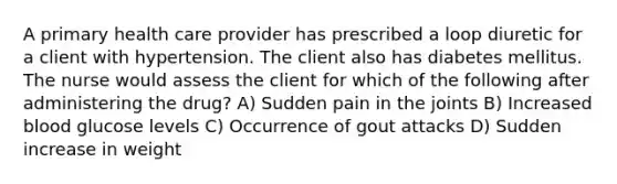 A primary health care provider has prescribed a loop diuretic for a client with hypertension. The client also has diabetes mellitus. The nurse would assess the client for which of the following after administering the drug? A) Sudden pain in the joints B) Increased blood glucose levels C) Occurrence of gout attacks D) Sudden increase in weight