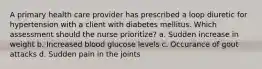 A primary health care provider has prescribed a loop diuretic for hypertension with a client with diabetes mellitus. Which assessment should the nurse prioritize? a. Sudden increase in weight b. Increased blood glucose levels c. Occurance of gout attacks d. Sudden pain in the joints