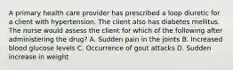 A primary health care provider has prescribed a loop diuretic for a client with hypertension. The client also has diabetes mellitus. The nurse would assess the client for which of the following after administering the drug? A. Sudden pain in the joints B. Increased blood glucose levels C. Occurrence of gout attacks D. Sudden increase in weight