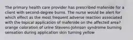 The primary health care provider has prescribed mafenide for a client with second-degree burns. The nurse would be alert for which effect as the most frequent adverse reaction associated with the topical application of mafenide on the affected area? orange coloration of urine Stevens-Johnson syndrome burning sensation during application skin turning yellow