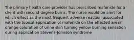 The primary health care provider has prescribed mafenide for a client with second-degree burns. The nurse would be alert for which effect as the most frequent adverse reaction associated with the topical application of mafenide on the affected area? orange coloration of urine skin turning yellow burning sensation during application Stevens-Johnson syndrome