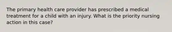 The primary health care provider has prescribed a medical treatment for a child with an injury. What is the priority nursing action in this case?