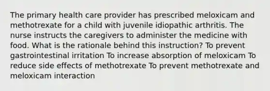 The primary health care provider has prescribed meloxicam and methotrexate for a child with juvenile idiopathic arthritis. The nurse instructs the caregivers to administer the medicine with food. What is the rationale behind this instruction? To prevent gastrointestinal irritation To increase absorption of meloxicam To reduce side effects of methotrexate To prevent methotrexate and meloxicam interaction