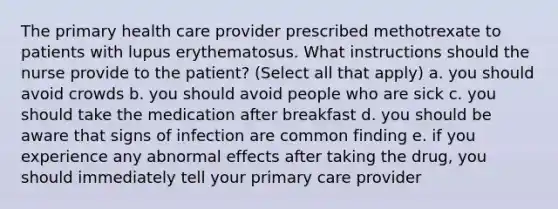 The primary health care provider prescribed methotrexate to patients with lupus erythematosus. What instructions should the nurse provide to the patient? (Select all that apply) a. you should avoid crowds b. you should avoid people who are sick c. you should take the medication after breakfast d. you should be aware that signs of infection are common finding e. if you experience any abnormal effects after taking the drug, you should immediately tell your primary care provider