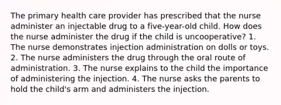 The primary health care provider has prescribed that the nurse administer an injectable drug to a five-year-old child. How does the nurse administer the drug if the child is uncooperative? 1. The nurse demonstrates injection administration on dolls or toys. 2. The nurse administers the drug through the oral route of administration. 3. The nurse explains to the child the importance of administering the injection. 4. The nurse asks the parents to hold the child's arm and administers the injection.