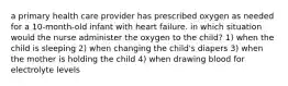 a primary health care provider has prescribed oxygen as needed for a 10-month-old infant with heart failure. in which situation would the nurse administer the oxygen to the child? 1) when the child is sleeping 2) when changing the child's diapers 3) when the mother is holding the child 4) when drawing blood for electrolyte levels