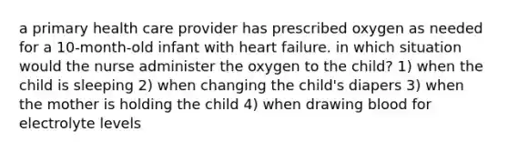 a primary health care provider has prescribed oxygen as needed for a 10-month-old infant with heart failure. in which situation would the nurse administer the oxygen to the child? 1) when the child is sleeping 2) when changing the child's diapers 3) when the mother is holding the child 4) when drawing blood for electrolyte levels