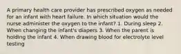 A primary health care provider has prescribed oxygen as needed for an infant with heart failure. In which situation would the nurse administer the oxygen to the infant? 1. During sleep 2. When changing the infant's diapers 3. When the parent is holding the infant 4. When drawing blood for electrolyte level testing