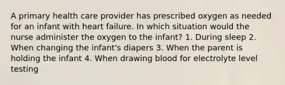 A primary health care provider has prescribed oxygen as needed for an infant with heart failure. In which situation would the nurse administer the oxygen to the infant? 1. During sleep 2. When changing the infant's diapers 3. When the parent is holding the infant 4. When drawing blood for electrolyte level testing