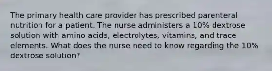 The primary health care provider has prescribed parenteral nutrition for a patient. The nurse administers a 10% dextrose solution with amino acids, electrolytes, vitamins, and trace elements. What does the nurse need to know regarding the 10% dextrose solution?