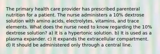 The primary health care provider has prescribed parenteral nutrition for a patient. The nurse administers a 10% dextrose solution with <a href='https://www.questionai.com/knowledge/k9gb720LCl-amino-acids' class='anchor-knowledge'>amino acids</a>, electrolytes, vitamins, and trace elements. What does the nurse need to know regarding the 10% dextrose solution? a) It is a hypertonic solution. b) It is used as a plasma expander. c) It expands the extracellular compartment. d) It should be administered only through a central line.