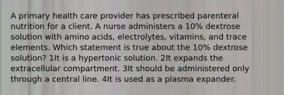 A primary health care provider has prescribed parenteral nutrition for a client. A nurse administers a 10% dextrose solution with amino acids, electrolytes, vitamins, and trace elements. Which statement is true about the 10% dextrose solution? 1It is a hypertonic solution. 2It expands the extracellular compartment. 3It should be administered only through a central line. 4It is used as a plasma expander.