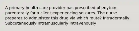 A primary health care provider has prescribed phenytoin parenterally for a client experiencing seizures. The nurse prepares to administer this drug via which route? Intradermally Subcutaneously Intramuscularly Intravenously