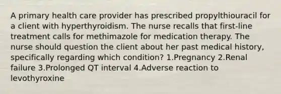 A primary health care provider has prescribed propylthiouracil for a client with hyperthyroidism. The nurse recalls that first-line treatment calls for methimazole for medication therapy. The nurse should question the client about her past medical history, specifically regarding which condition? 1.Pregnancy 2.Renal failure 3.Prolonged QT interval 4.Adverse reaction to levothyroxine