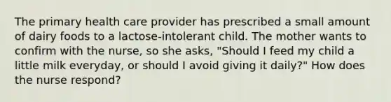 The primary health care provider has prescribed a small amount of dairy foods to a lactose-intolerant child. The mother wants to confirm with the nurse, so she asks, "Should I feed my child a little milk everyday, or should I avoid giving it daily?" How does the nurse respond?