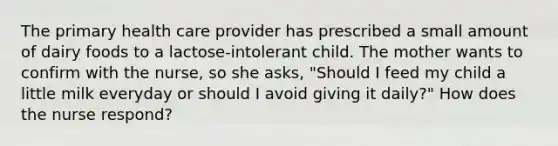 The primary health care provider has prescribed a small amount of dairy foods to a lactose-intolerant child. The mother wants to confirm with the nurse, so she asks, "Should I feed my child a little milk everyday or should I avoid giving it daily?" How does the nurse respond?