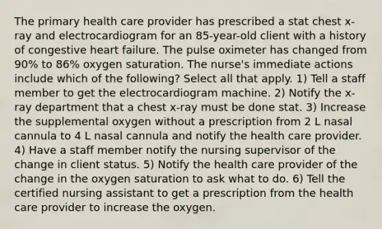 The primary health care provider has prescribed a stat chest x-ray and electrocardiogram for an 85-year-old client with a history of congestive heart failure. The pulse oximeter has changed from 90% to 86% oxygen saturation. The nurse's immediate actions include which of the following? Select all that apply. 1) Tell a staff member to get the electrocardiogram machine. 2) Notify the x-ray department that a chest x-ray must be done stat. 3) Increase the supplemental oxygen without a prescription from 2 L nasal cannula to 4 L nasal cannula and notify the health care provider. 4) Have a staff member notify the nursing supervisor of the change in client status. 5) Notify the health care provider of the change in the oxygen saturation to ask what to do. 6) Tell the certified nursing assistant to get a prescription from the health care provider to increase the oxygen.