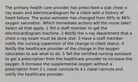 The primary health care provider has prescribed a stat chest x-ray exam and electrocardiogram for a client with a history of heart failure. The pulse oximeter has changed from 90% to 86% oxygen saturation. Which immediate actions will the nurse take? Select all that apply. 1 Tell a staff member to get the electrocardiogram machine. 2 Notify the x-ray department that a chest x-ray exam must be done stat. 3 Have a staff member notify the nursing supervisor of the change in client status. 4 Notify the healthcare provider of the change in the oxygen saturation to ask what to do. 5 Tell the certified nursing assistant to get a prescription from the healthcare provider to increase the oxygen. 6 Increase the supplemental oxygen without a prescription from 2 L nasal cannula to 4 L nasal cannula and notify the healthcare provider.