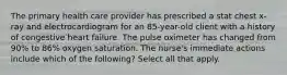 The primary health care provider has prescribed a stat chest x-ray and electrocardiogram for an 85-year-old client with a history of congestive heart failure. The pulse oximeter has changed from 90% to 86% oxygen saturation. The nurse's immediate actions include which of the following? Select all that apply.