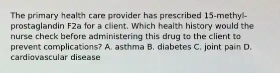 The primary health care provider has prescribed 15-methyl-prostaglandin F2a for a client. Which health history would the nurse check before administering this drug to the client to prevent complications? A. asthma B. diabetes C. joint pain D. cardiovascular disease