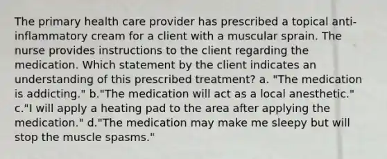 The primary health care provider has prescribed a topical anti-inflammatory cream for a client with a muscular sprain. The nurse provides instructions to the client regarding the medication. Which statement by the client indicates an understanding of this prescribed treatment? a. "The medication is addicting." b."The medication will act as a local anesthetic." c."I will apply a heating pad to the area after applying the medication." d."The medication may make me sleepy but will stop the muscle spasms."